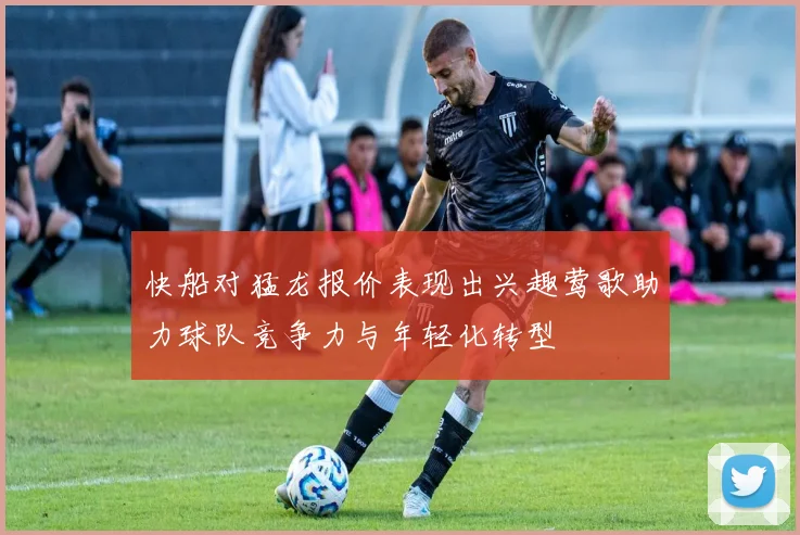 快船对猛龙报价表现出兴趣莺歌助力球队竞争力与年轻化转型