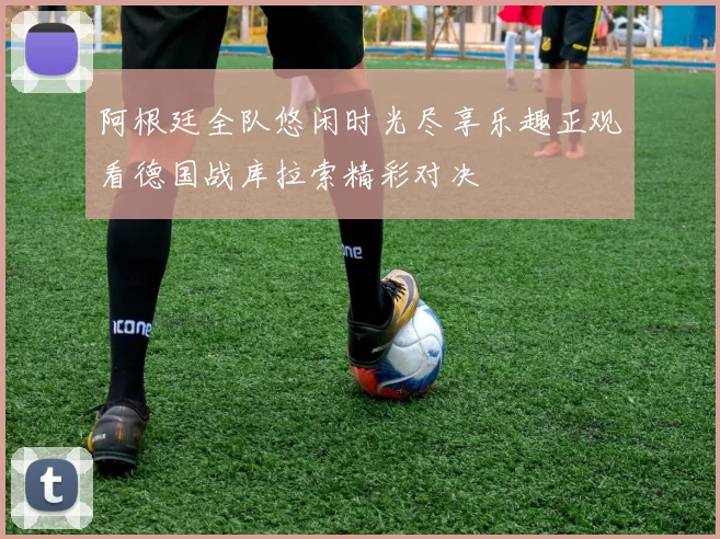阿根廷全队悠闲时光尽享乐趣正观看德国战库拉索精彩对决
