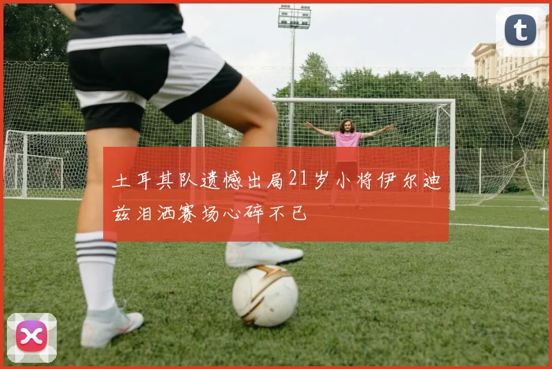 土耳其队遗憾出局21岁小将伊尔迪兹泪洒赛场心碎不已