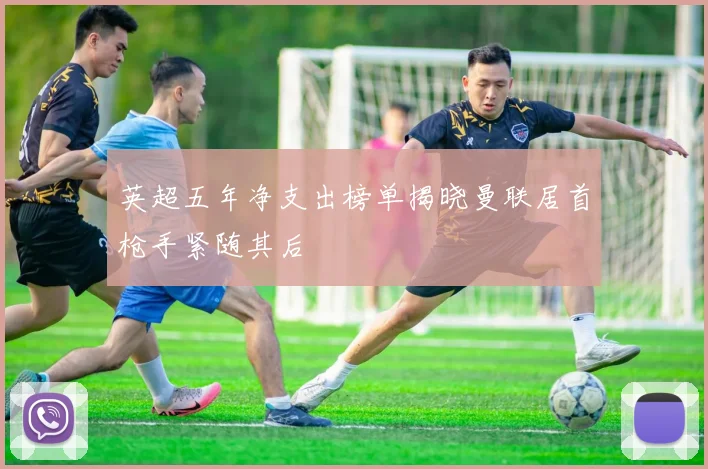 英超五年净支出榜单揭晓曼联居首枪手紧随其后