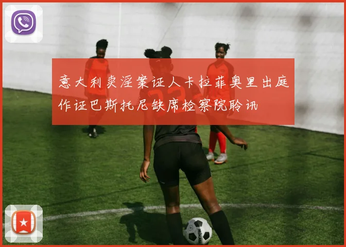 意大利卖淫案证人卡拉菲奥里出庭作证巴斯托尼缺席检察院聆讯