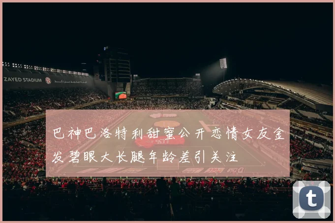 巴神巴洛特利甜蜜公开恋情女友金发碧眼大长腿年龄差引关注