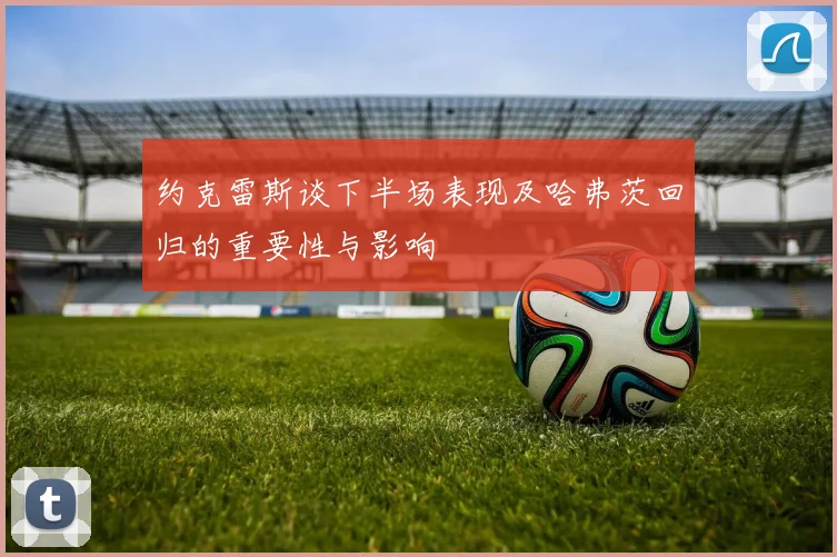 约克雷斯谈下半场表现及哈弗茨回归的重要性与影响