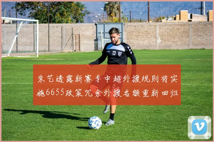 朱艺透露新赛季中超外援规则将实施6655政策冗余外援名额重新回归球队配置