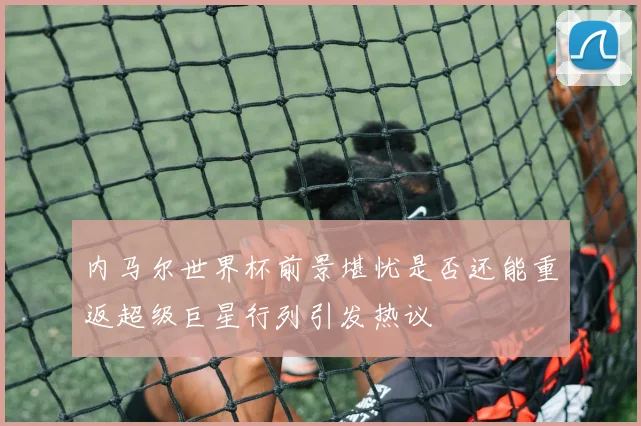 内马尔世界杯前景堪忧是否还能重返超级巨星行列引发热议