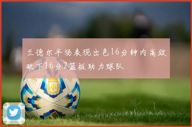 兰德尔半场表现出色16分钟内高效砍下16分2篮板助力球队