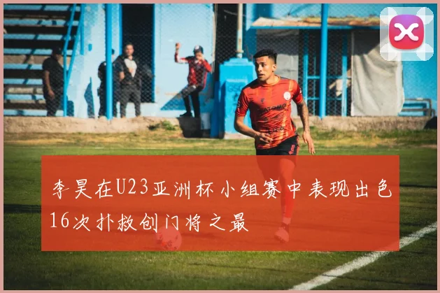 李昊在U23亚洲杯小组赛中表现出色16次扑救创门将之最