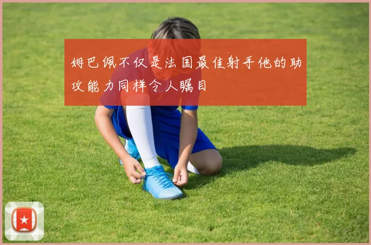 姆巴佩不仅是法国最佳射手他的助攻能力同样令人瞩目