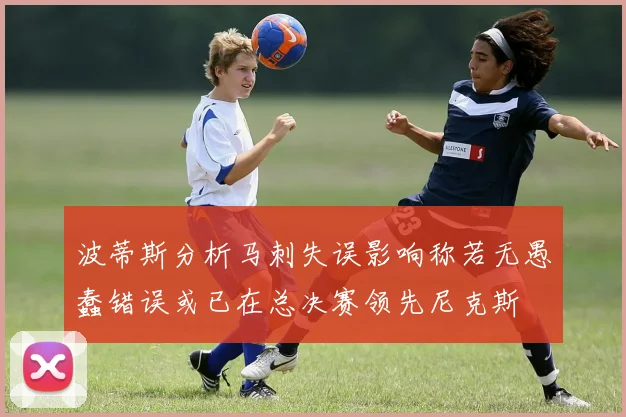 波蒂斯分析马刺失误影响称若无愚蠢错误或已在总决赛领先尼克斯