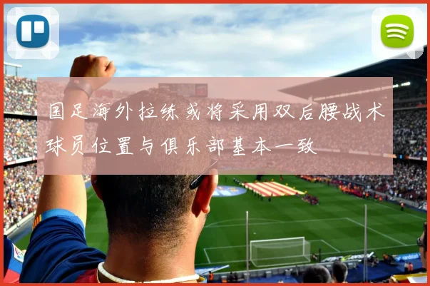 国足海外拉练或将采用双后腰战术球员位置与俱乐部基本一致