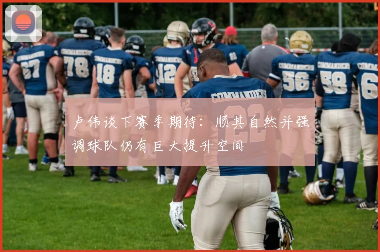 卢伟谈下赛季期待：顺其自然并强调球队仍有巨大提升空间