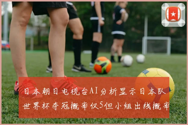 日本朝日电视台AI分析显示日本队世界杯夺冠概率仅5但小组出线概率高达73