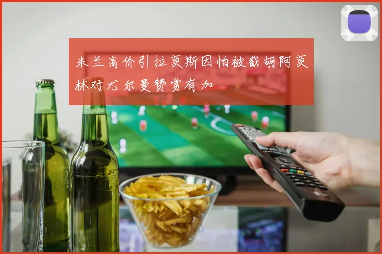米兰高价引拉莫斯因怕被截胡阿莫林对尤尔曼赞赏有加