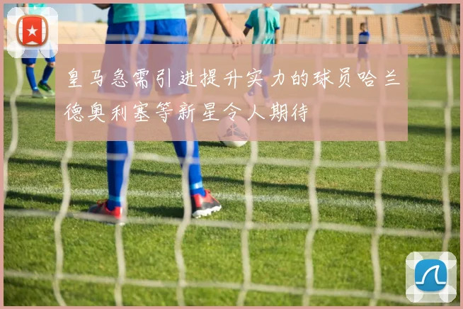 皇马急需引进提升实力的球员哈兰德奥利塞等新星令人期待