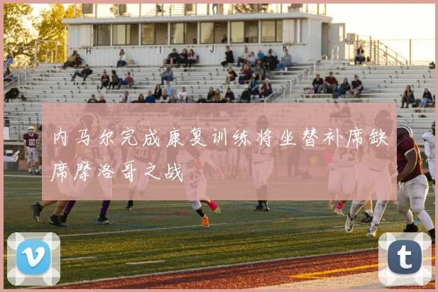 内马尔完成康复训练将坐替补席缺席摩洛哥之战