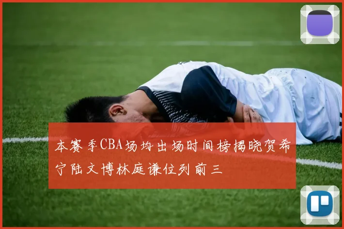 本赛季CBA场均出场时间榜揭晓贺希宁陆文博林庭谦位列前三