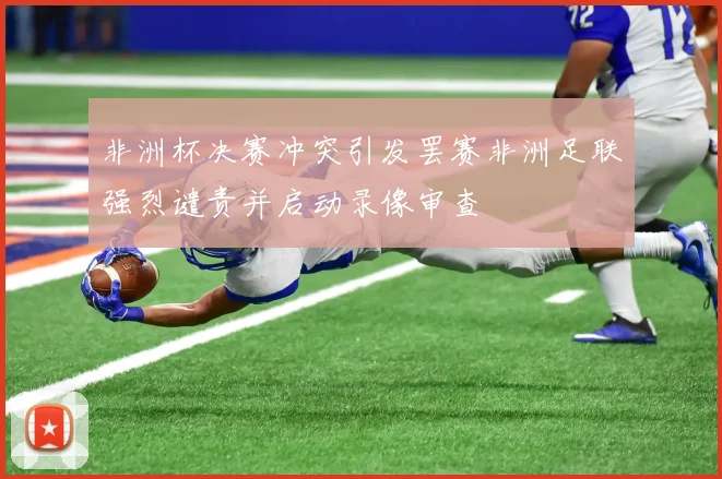 非洲杯决赛冲突引发罢赛非洲足联强烈谴责并启动录像审查