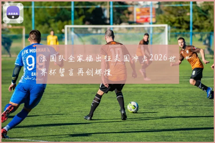 法国队全家福出征美国冲击2026世界杯誓言再创辉煌