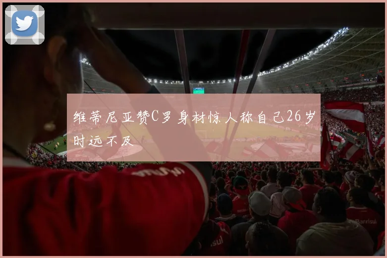 维蒂尼亚赞C罗身材惊人称自己26岁时远不及