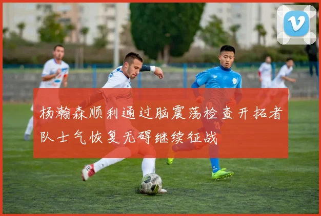 杨瀚森顺利通过脑震荡检查开拓者队士气恢复无碍继续征战